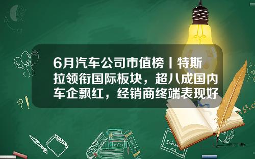 6月汽车公司市值榜丨特斯拉领衔国际板块，超八成国内车企飘红，经销商终端表现好于预期-58市值多少美金