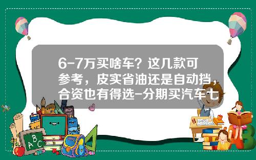 6-7万买啥车？这几款可参考，皮实省油还是自动挡，合资也有得选-分期买汽车七八万得需要多少