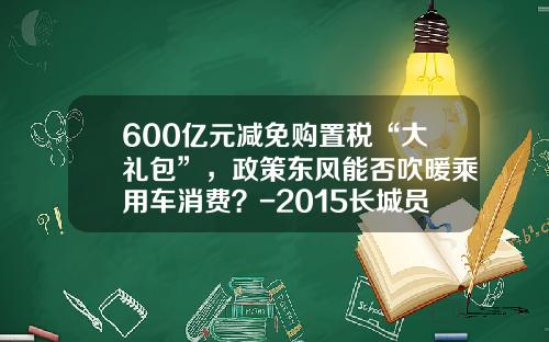 600亿元减免购置税“大礼包”，政策东风能否吹暖乘用车消费？-2015长城员工买车优惠多少