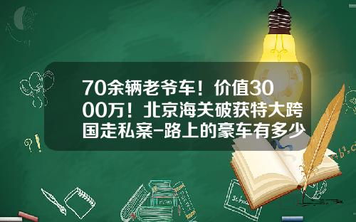 70余辆老爷车！价值3000万！北京海关破获特大跨国走私案-路上的豪车有多少走私