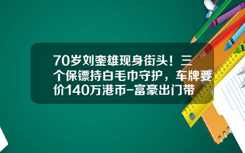 70岁刘銮雄现身街头！三个保镖持白毛巾守护，车牌要价140万港币-富豪出门带多少保镖
