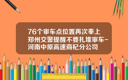76个审车点位置再次奉上郑州交警提醒不要扎堆审车-河南中原高速商杞分公司