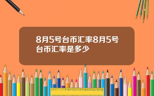 8月5号台币汇率8月5号台币汇率是多少