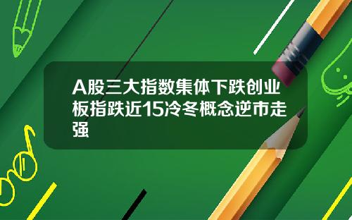 A股三大指数集体下跌创业板指跌近15冷冬概念逆市走强