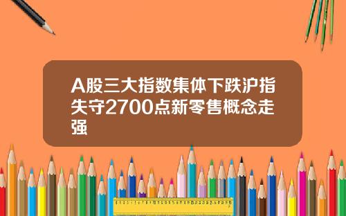 A股三大指数集体下跌沪指失守2700点新零售概念走强