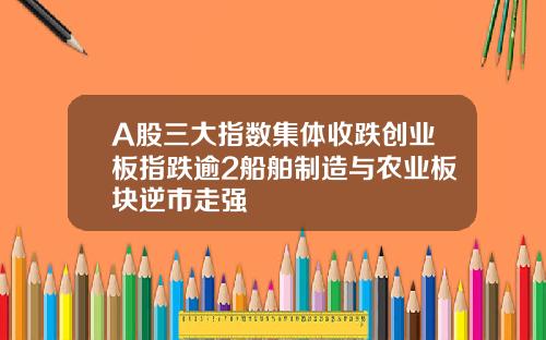A股三大指数集体收跌创业板指跌逾2船舶制造与农业板块逆市走强