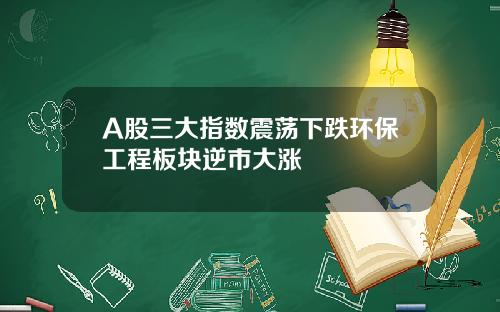A股三大指数震荡下跌环保工程板块逆市大涨