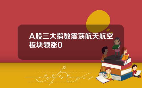 A股三大指数震荡航天航空板块领涨0