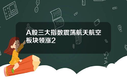 A股三大指数震荡航天航空板块领涨2