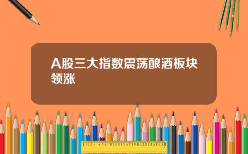 A股三大指数震荡酿酒板块领涨