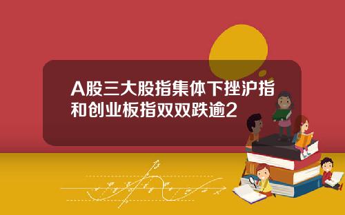 A股三大股指集体下挫沪指和创业板指双双跌逾2