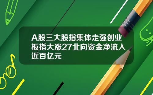 A股三大股指集体走强创业板指大涨27北向资金净流入近百亿元
