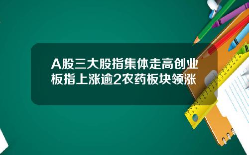 A股三大股指集体走高创业板指上涨逾2农药板块领涨