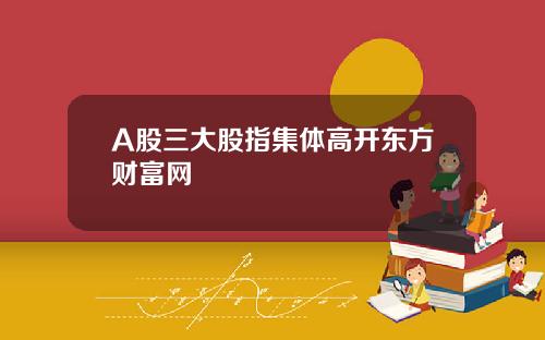 A股三大股指集体高开东方财富网