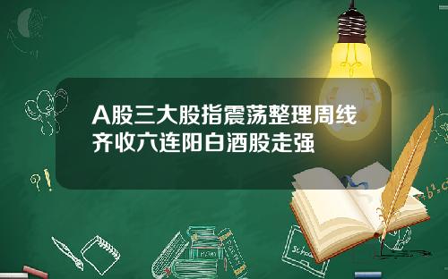 A股三大股指震荡整理周线齐收六连阳白酒股走强