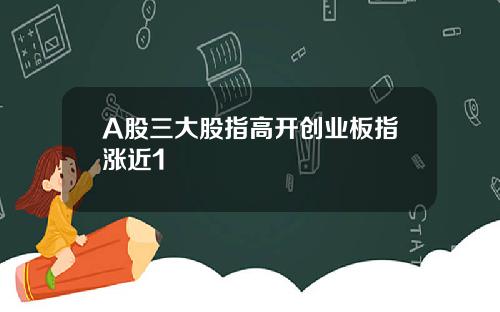 A股三大股指高开创业板指涨近1