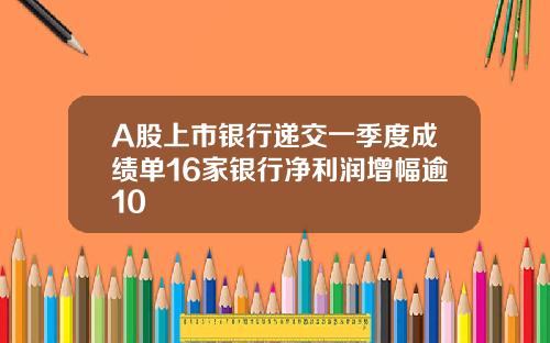 A股上市银行递交一季度成绩单16家银行净利润增幅逾10