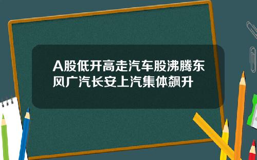 A股低开高走汽车股沸腾东风广汽长安上汽集体飙升