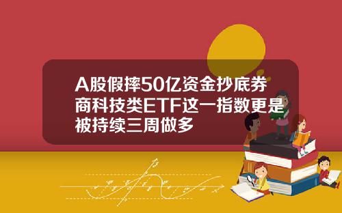 A股假摔50亿资金抄底券商科技类ETF这一指数更是被持续三周做多
