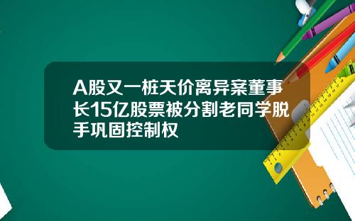 A股又一桩天价离异案董事长15亿股票被分割老同学脱手巩固控制权