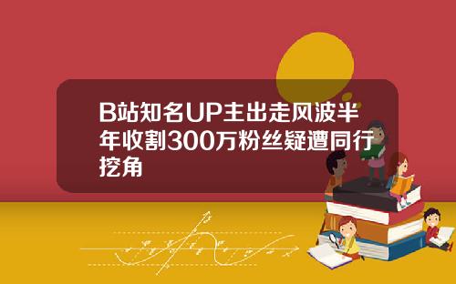B站知名UP主出走风波半年收割300万粉丝疑遭同行挖角