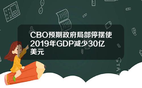 CBO预期政府局部停摆使2019年GDP减少30亿美元