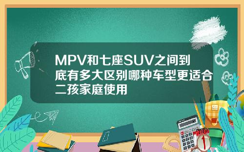 MPV和七座SUV之间到底有多大区别哪种车型更适合二孩家庭使用