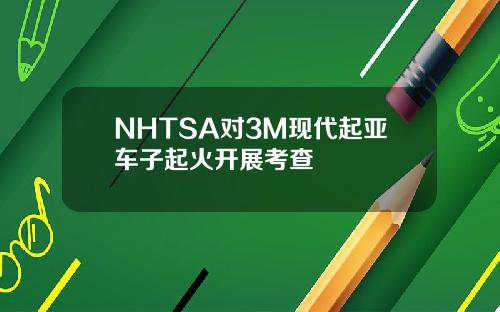 NHTSA对3M现代起亚车子起火开展考查