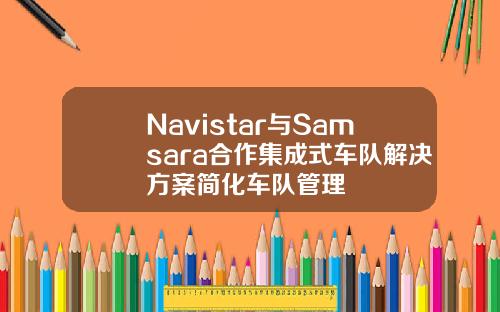 Navistar与Samsara合作集成式车队解决方案简化车队管理