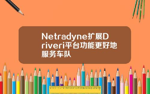 Netradyne扩展Driveri平台功能更好地服务车队