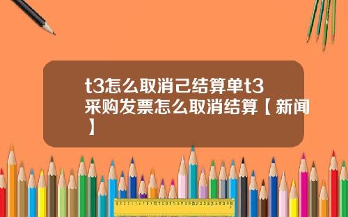 t3怎么取消己结算单t3采购发票怎么取消结算【新闻】