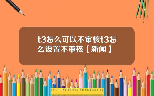 t3怎么可以不审核t3怎么设置不审核【新闻】