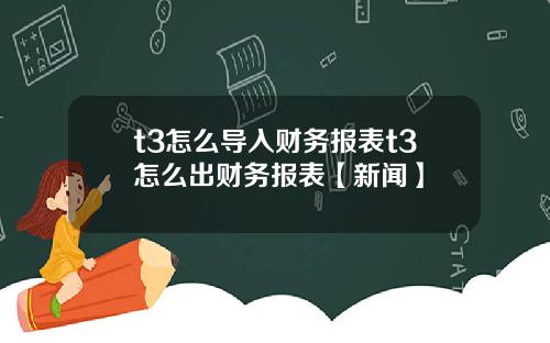 t3怎么导入财务报表t3怎么出财务报表【新闻】