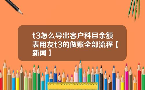 t3怎么导出客户科目余额表用友t3的做账全部流程【新闻】