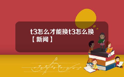 t3怎么才能换t3怎么换【新闻】
