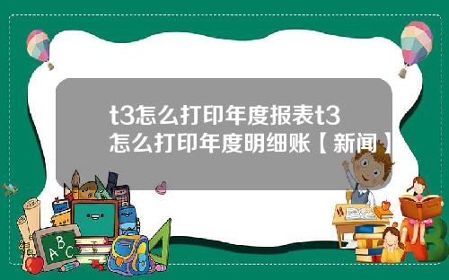 t3怎么打印年度报表t3怎么打印年度明细账【新闻】