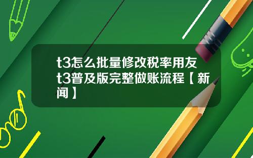 t3怎么批量修改税率用友t3普及版完整做账流程【新闻】