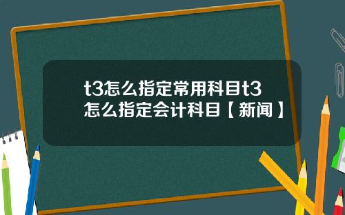 t3怎么指定常用科目t3怎么指定会计科目【新闻】