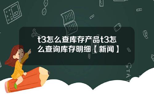 t3怎么查库存产品t3怎么查询库存明细【新闻】