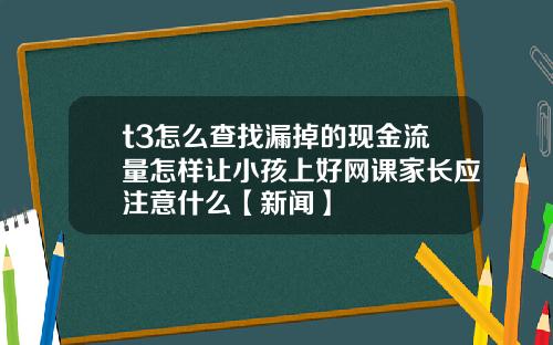 t3怎么查找漏掉的现金流量怎样让小孩上好网课家长应注意什么【新闻】