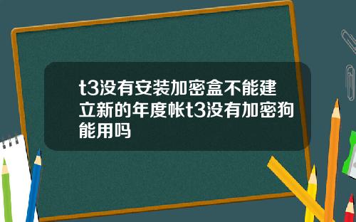 t3没有安装加密盒不能建立新的年度帐t3没有加密狗能用吗 t3没有安装加密盒不能建立新的年度帐t3没有加密狗能用吗