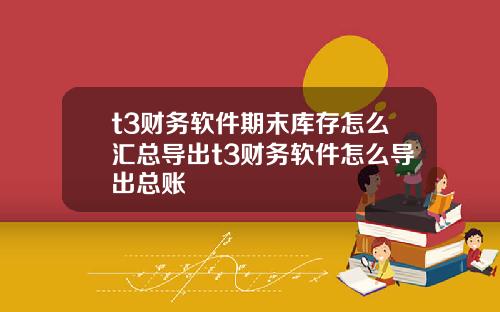 t3财务软件期末库存怎么汇总导出t3财务软件怎么导出总账