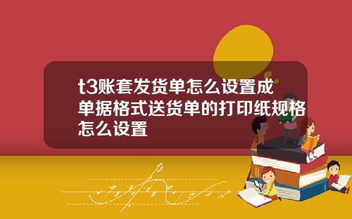 t3账套发货单怎么设置成单据格式送货单的打印纸规格怎么设置