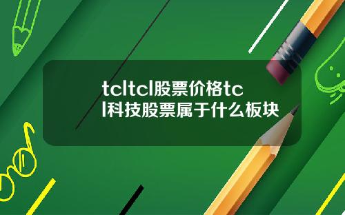 tcltcl股票价格tcl科技股票属于什么板块