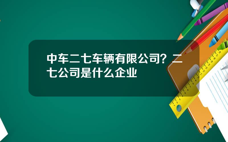 中车二七车辆有限公司？二七公司是什么企业