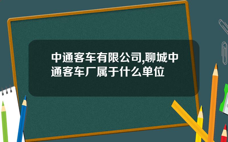 中通客车有限公司,聊城中通客车厂属于什么单位
