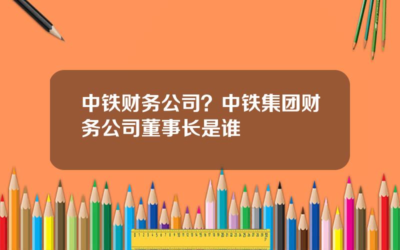 中铁财务公司？中铁集团财务公司董事长是谁