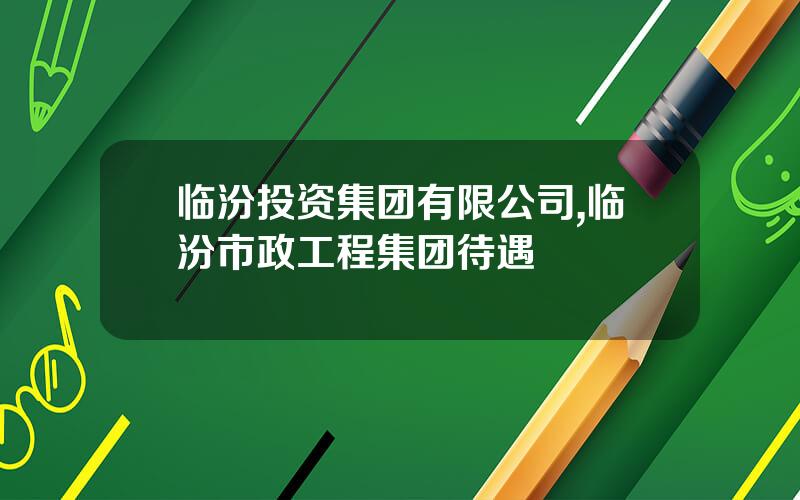 临汾投资集团有限公司,临汾市政工程集团待遇