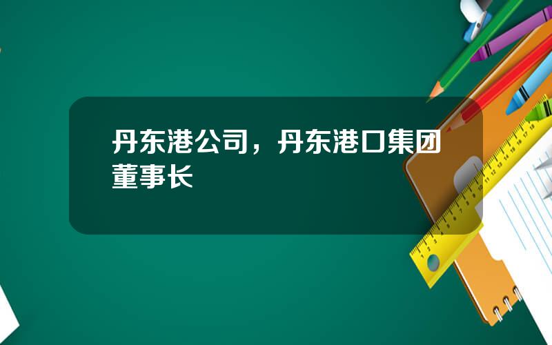 丹东港公司，丹东港口集团董事长