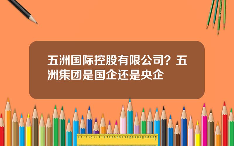五洲国际控股有限公司？五洲集团是国企还是央企